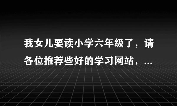 我女儿要读小学六年级了，请各位推荐些好的学习网站，最好是免费的哦