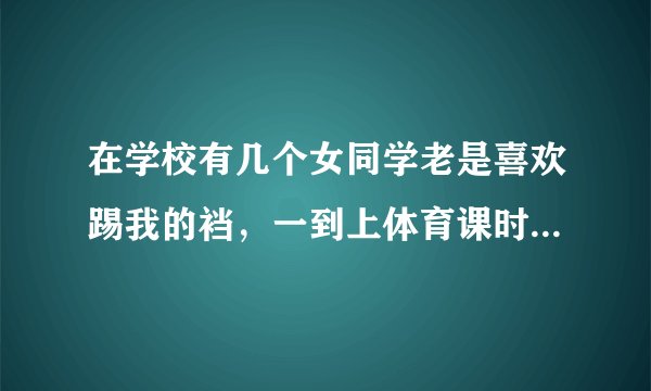 在学校有几个女同学老是喜欢踢我的裆,一到上体育课时她们就把我拉到树后边踢我的裆还叫我到下课才走咋办