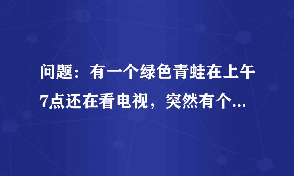 问题：有一个绿色青蛙在上午7点还在看电视，突然有个人敲门7次. 原来是那个青蛙的好朋友带来了惊喜早