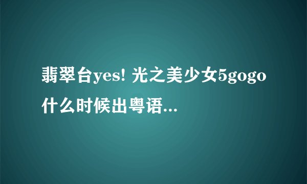 翡翠台yes! 光之美少女5gogo什么时候出粤语op的，怎么现在听到的是日语op，但网上又看到有粤语op