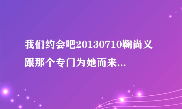 我们约会吧20130710鞠尚义跟那个专门为她而来的男人走了吗?