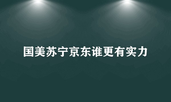 国美苏宁京东谁更有实力
