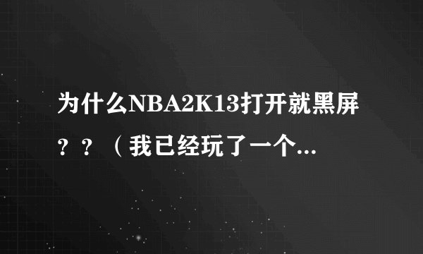 为什么NBA2K13打开就黑屏？？（我已经玩了一个多月了，刚刚出现这种情况，并不是刚刚下就打不开）高手帮忙