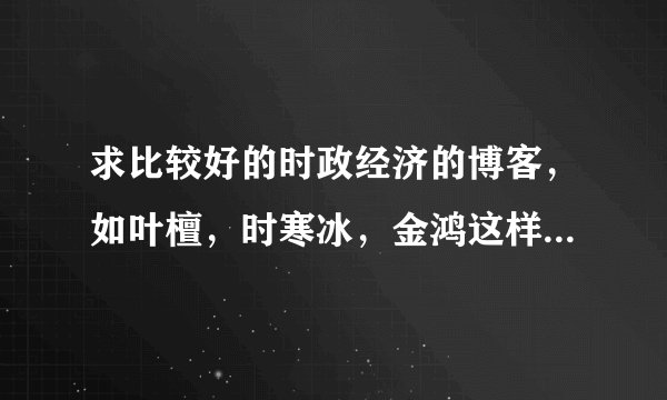 求比较好的时政经济的博客，如叶檀，时寒冰，金鸿这样的~~~谢谢！