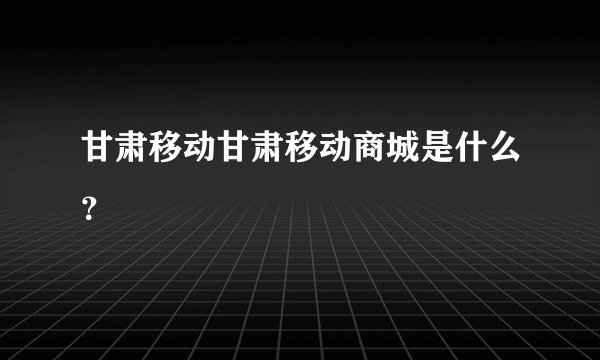 甘肃移动甘肃移动商城是什么？