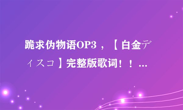 跪求伪物语OP3 ，【白金ディスコ】完整版歌词！！！LRC的更好！！！！！！感激不尽！！！！！！！！！