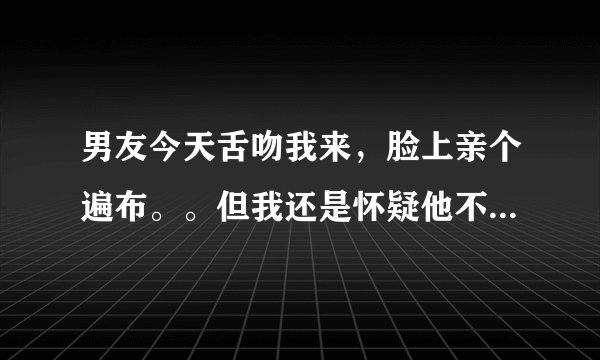 男友今天舌吻我来，脸上亲个遍布。。但我还是怀疑他不是真心的，，，这样能证明么？烦躁