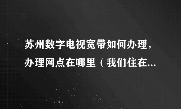 苏州数字电视宽带如何办理，办理网点在哪里（我们住在苏州学士街）