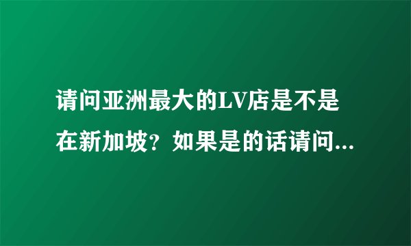 请问亚洲最大的LV店是不是在新加坡？如果是的话请问在什么路上？谢谢。。。