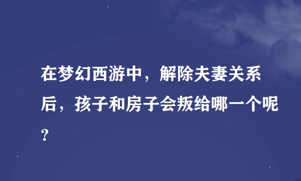 在梦幻西游中，解除夫妻关系后，孩子和房子会叛给哪一个呢？