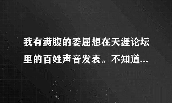 我有满腹的委屈想在天涯论坛里的百姓声音发表。不知道怎么发不出去？请各位网友指点。