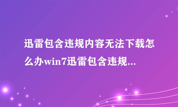 迅雷包含违规内容无法下载怎么办win7迅雷包含违规内容无法下载怎么办