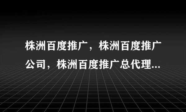 株洲百度推广，株洲百度推广公司，株洲百度推广总代理商如何通过百度推广自己的网站？