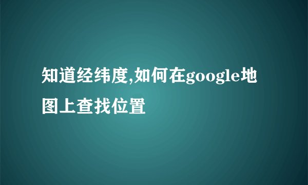 知道经纬度,如何在google地图上查找位置