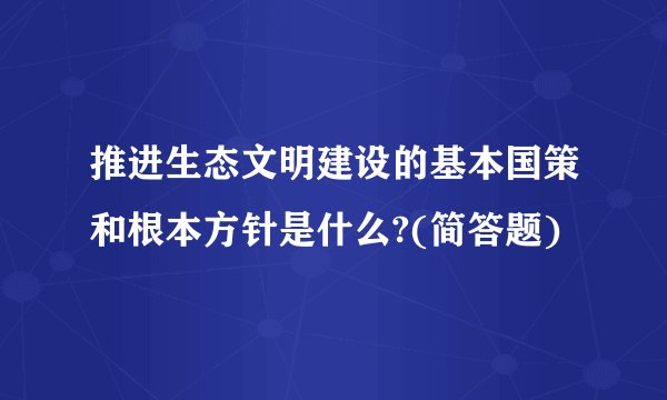 推进生态文明建设的基本国策和根本方针是什么?(简答题)