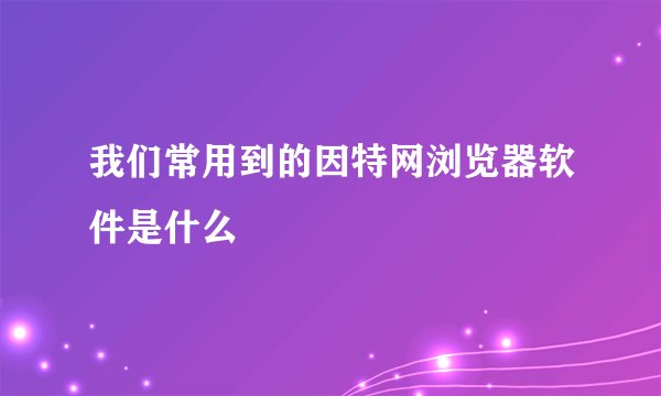 我们常用到的因特网浏览器软件是什么