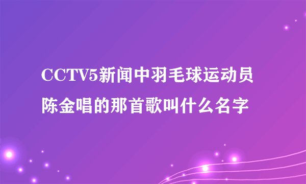CCTV5新闻中羽毛球运动员陈金唱的那首歌叫什么名字