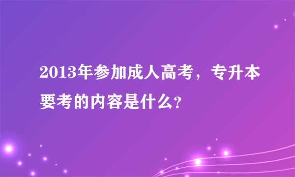 2013年参加成人高考，专升本要考的内容是什么？