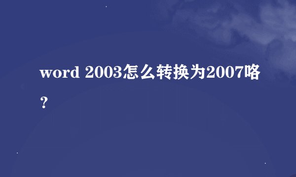 word 2003怎么转换为2007咯？