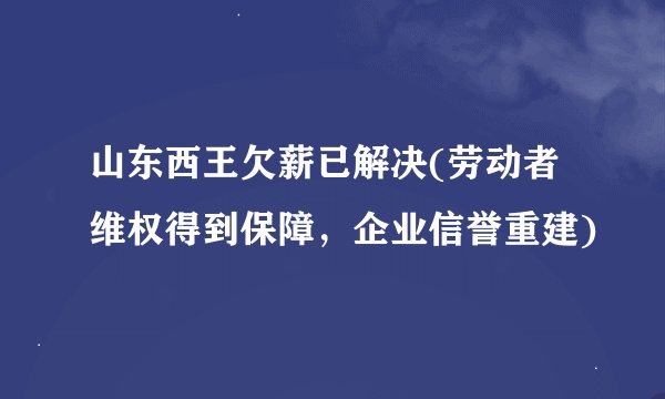 山东西王欠薪已解决(劳动者维权得到保障，企业信誉重建)