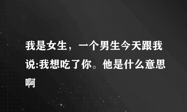 我是女生，一个男生今天跟我说:我想吃了你。他是什么意思啊