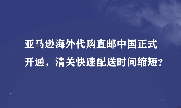 亚马逊海外代购直邮中国正式开通，清关快速配送时间缩短？