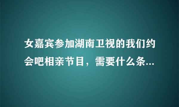 女嘉宾参加湖南卫视的我们约会吧相亲节目，需要什么条件和要求吗？怎样报名参加？