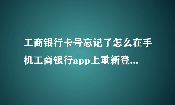 工商银行卡号忘记了怎么在手机工商银行app上重新登录新的卡号