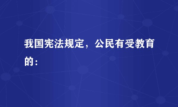 我国宪法规定，公民有受教育的：
