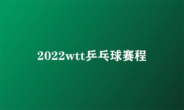 2022wtt乒乓球赛程