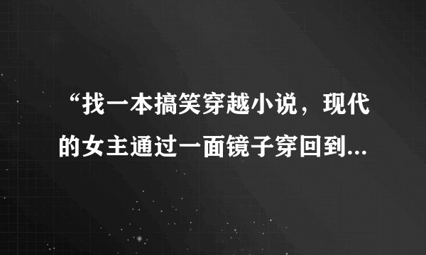 “找一本搞笑穿越小说，现代的女主通过一面镜子穿回到古代”有答案了没？这本小说我也找了好久啊！！