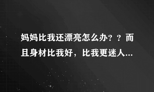 妈妈比我还漂亮怎么办？？而且身材比我好，比我更迷人，我18岁，她34岁，我烦死了