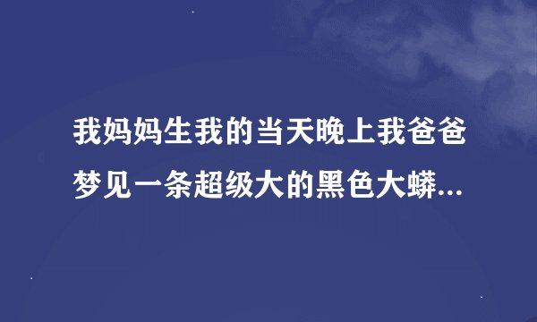 我妈妈生我的当天晚上我爸爸梦见一条超级大的黑色大蟒蛇头钻进了我的家身子还在白米之外//求解谢谢/