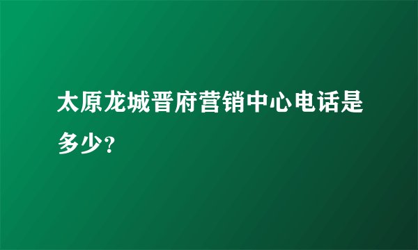 太原龙城晋府营销中心电话是多少？