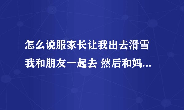 怎么说服家长让我出去滑雪 我和朋友一起去 然后和妈妈说了 说我们一起开车去 妈妈就