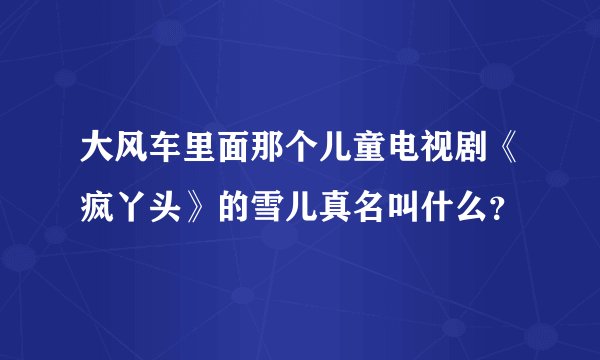 大风车里面那个儿童电视剧《疯丫头》的雪儿真名叫什么？