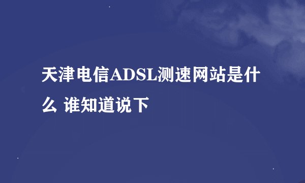 天津电信ADSL测速网站是什么 谁知道说下