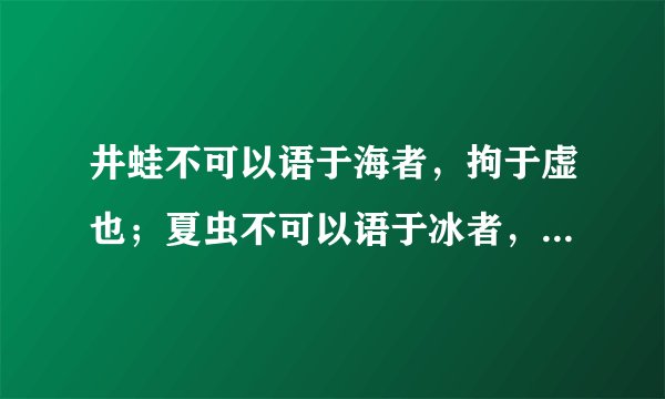 井蛙不可以语于海者，拘于虚也；夏虫不可以语于冰者，笃于时也；曲士不可以语于道者，束于教也？
