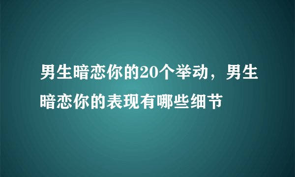 男生暗恋你的20个举动，男生暗恋你的表现有哪些细节