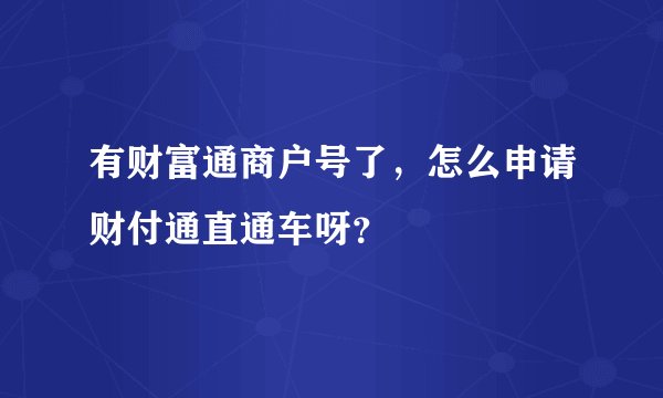 有财富通商户号了，怎么申请财付通直通车呀？