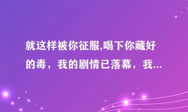 就这样被你征服,喝下你藏好的毒，我的剧情已落幕，我的爱恨已入土