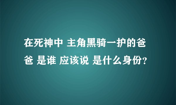 在死神中 主角黑骑一护的爸爸 是谁 应该说 是什么身份？