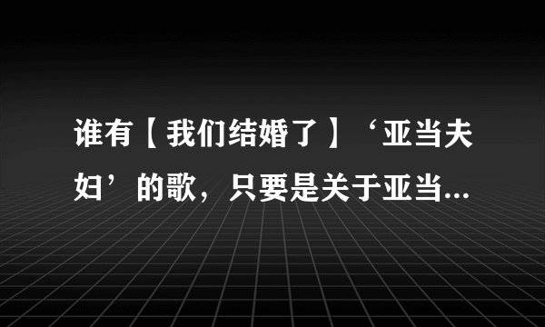 谁有【我们结婚了】‘亚当夫妇’的歌，只要是关于亚当的歌都发给我，谢谢大家！