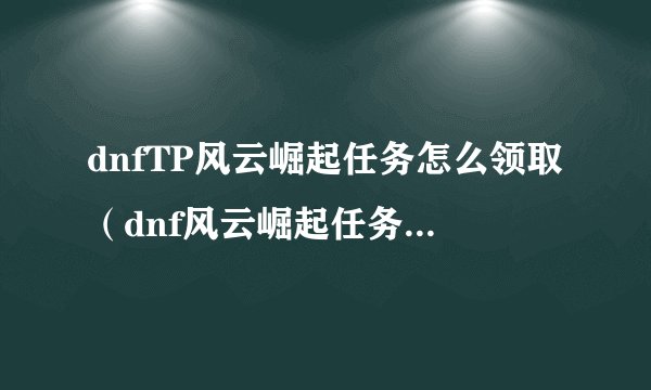 dnfTP风云崛起任务怎么领取（dnf风云崛起任务完成攻略）「已采纳」