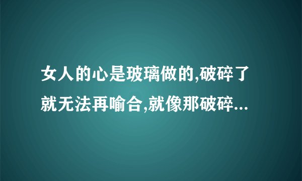 女人的心是玻璃做的,破碎了就无法再喻合,就像那破碎的吉它,再也弹不出它原来的声色.这句歌词是那首歌里的