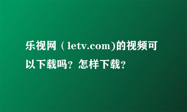 乐视网（letv.com)的视频可以下载吗？怎样下载？