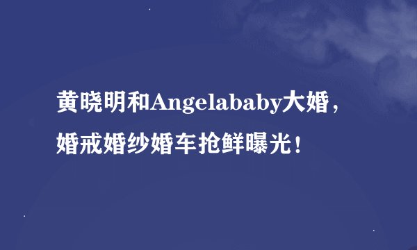 黄晓明和Angelababy大婚，婚戒婚纱婚车抢鲜曝光！