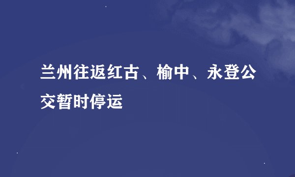 兰州往返红古、榆中、永登公交暂时停运