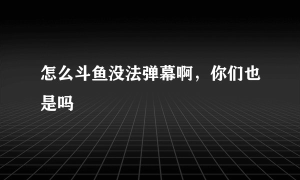 怎么斗鱼没法弹幕啊，你们也是吗