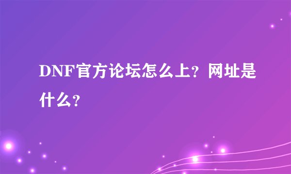 DNF官方论坛怎么上？网址是什么？